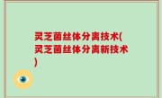 灵芝菌丝体分离技术(灵芝菌丝体分离新技术)