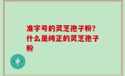 准字号的灵芝孢子粉？什么是纯正的灵芝孢子粉