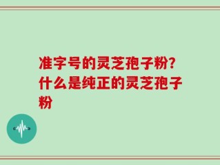 准字号的灵芝孢子粉？什么是纯正的灵芝孢子粉