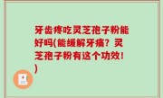 牙齿疼吃灵芝孢子粉能好吗(能缓解牙痛？灵芝孢子粉有这个功效！)