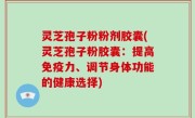 灵芝孢子粉粉剂胶囊(灵芝孢子粉胶囊：提高免疫力、调节身体功能的健康选择)