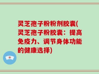 灵芝孢子粉粉剂胶囊(灵芝孢子粉胶囊：提高免疫力、调节身体功能的健康选择)