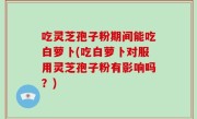 吃灵芝孢子粉期间能吃白萝卜(吃白萝卜对服用灵芝孢子粉有影响吗？)