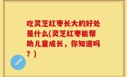 吃灵芝红枣长大的好处是什么(灵芝红枣能帮助儿童成长，你知道吗？)