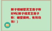 鲜子楼破壁灵芝孢子粉好吗(鲜子楼灵芝孢子粉：破壁提纯，有效功效！)