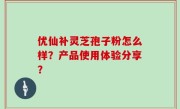 优仙补灵芝孢子粉怎么样？产品使用体验分享？