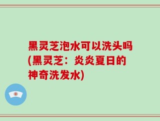 黑灵芝泡水可以洗头吗(黑灵芝：炎炎夏日的神奇洗发水)
