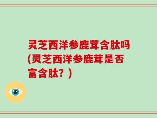 灵芝西洋参鹿茸含肽吗(灵芝西洋参鹿茸是否富含肽？)
