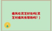 痛风吃灵芝好处吗(灵芝对痛风有帮助吗？)