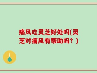 痛风吃灵芝好处吗(灵芝对痛风有帮助吗？)