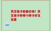 灵芝孢子胶囊价钱？灵芝孢子粉哪个牌子好又实惠