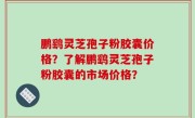 鹏鹞灵芝孢子粉胶囊价格？了解鹏鹞灵芝孢子粉胶囊的市场价格？