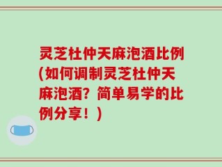 灵芝杜仲天麻泡酒比例(如何调制灵芝杜仲天麻泡酒？简单易学的比例分享！)