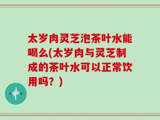 太岁肉灵芝泡茶叶水能喝么(太岁肉与灵芝制成的茶叶水可以正常饮用吗？)