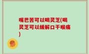 嘴巴苦可以喝灵芝(喝灵芝可以缓解口干喉痛)