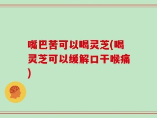 嘴巴苦可以喝灵芝(喝灵芝可以缓解口干喉痛)