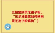 三招鉴别灵芝孢子粉_“三步法教你如何辨别灵芝孢子粉真伪”)