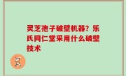灵芝孢子破壁机器？乐氏同仁堂采用什么破壁技术