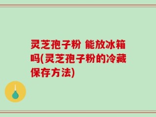 灵芝孢子粉 能放冰箱吗(灵芝孢子粉的冷藏保存方法)
