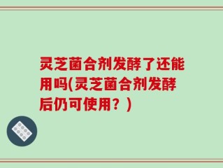 灵芝菌合剂发酵了还能用吗(灵芝菌合剂发酵后仍可使用？)