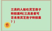 三高的人能吃灵芝孢子粉胶囊吗(三高患者可否食用灵芝孢子粉胶囊？)