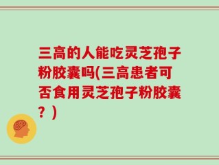 三高的人能吃灵芝孢子粉胶囊吗(三高患者可否食用灵芝孢子粉胶囊？)