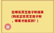 在哪买灵芝孢子粉保真(购买正宗灵芝孢子粉，哪里才能买到？)