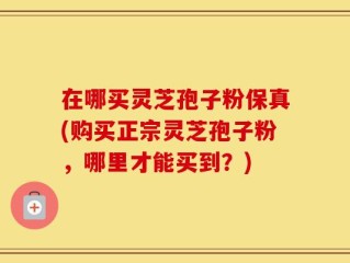 在哪买灵芝孢子粉保真(购买正宗灵芝孢子粉，哪里才能买到？)