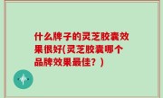 什么牌子的灵芝胶囊效果很好(灵芝胶囊哪个品牌效果最佳？)