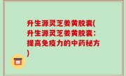 升生源灵芝姜黄胶囊(升生源灵芝姜黄胶囊：提高免疫力的中药秘方)