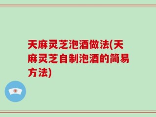 天麻灵芝泡酒做法(天麻灵芝自制泡酒的简易方法)
