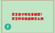 灵芝孢子粉在家破壁？灵芝粉家庭面膜怎么做