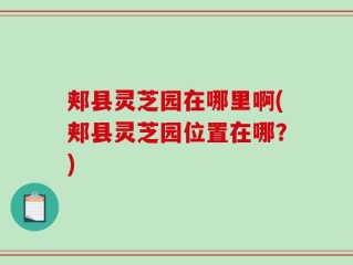 郏县灵芝园在哪里啊(郏县灵芝园位置在哪？)