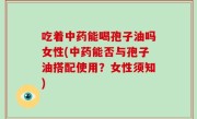吃着中药能喝孢子油吗女性(中药能否与孢子油搭配使用？女性须知)
