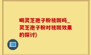 喝灵芝孢子粉祛斑吗_灵芝孢子粉对祛斑效果的探讨)