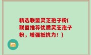 精选联盟灵芝孢子粉(联盟推荐优质灵芝孢子粉，增强抵抗力！)