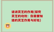 请讲灵芝的作用(探究灵芝的功效：你需要知道的灵芝作用与好处)