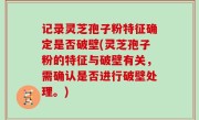 记录灵芝孢子粉特征确定是否破壁(灵芝孢子粉的特征与破壁有关，需确认是否进行破壁处理。)
