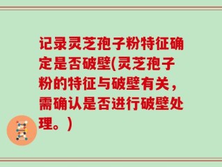 记录灵芝孢子粉特征确定是否破壁(灵芝孢子粉的特征与破壁有关，需确认是否进行破壁处理。)