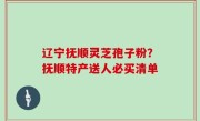 辽宁抚顺灵芝孢子粉？抚顺特产送人必买清单