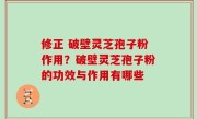 修正 破壁灵芝孢子粉作用？破壁灵芝孢子粉的功效与作用有哪些
