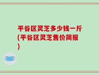 平谷区灵芝多少钱一斤(平谷区灵芝售价简报)