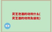 灵芝泡酒的功效什么(灵芝酒的功效及益处)