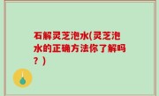 石解灵芝泡水(灵芝泡水的正确方法你了解吗？)
