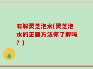 石解灵芝泡水(灵芝泡水的正确方法你了解吗？)