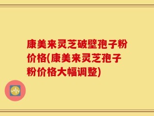 康美来灵芝破壁孢子粉价格(康美来灵芝孢子粉价格大幅调整)