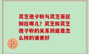 灵芝孢子粉与灵芝茶区别在哪儿？灵芝和灵芝孢子粉的关系到底是怎么样的谁更好