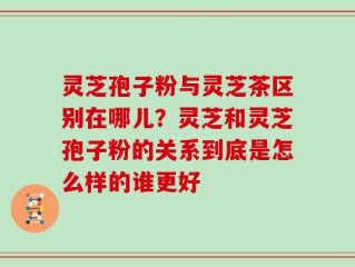 灵芝孢子粉与灵芝茶区别在哪儿？灵芝和灵芝孢子粉的关系到底是怎么样的谁更好