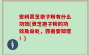 安利灵芝孢子粉有什么功效(灵芝孢子粉的功效及益处，你需要知道！)