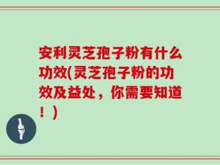 安利灵芝孢子粉有什么功效(灵芝孢子粉的功效及益处，你需要知道！)